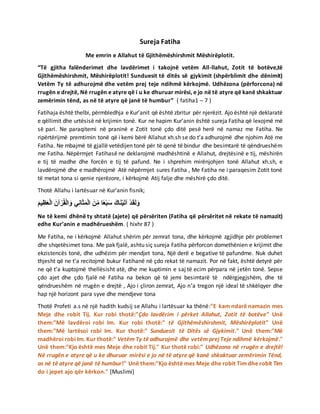 Sureja Fatiha
Me emrin e Allahut të Gjithëmëshirshmit Mëshirëplotit.
“Të gjitha falënderimet dhe lavdërimet i takojnë vetëm All-llahut, Zotit të botëve,të
Gjithëmëshirshmit, Mëshirëplotit! Sunduesit të ditës së gjykimit (shpërblimit dhe dënimit)
Vetëm Ty të adhurojmë dhe vetëm prej teje ndihmë kërkojmë. Udhëzona (përforcona) në
rrugën e drejtë, Në rrugën e atyre që i u ke dhuruar mirësi, e jo në të atyre që kanë shkaktuar
zemërimin tënd, as në të atyre që janë të humbur” ( fatiha1 – 7 )
Fatihaja është thelbi, përmbledhja e Kur’anit që është zbritur për njerëzit. Ajo është një deklaratë
e qëllimit dhe urtësisë në krijimin tonë. Kur ne hapim Kur’anin është sureja Fatiha që lexojmë më
së pari. Ne paraqitemi në praninë e Zotit tonë çdo ditë pesë herë në namaz me Fatiha. Ne
ripërtërijmë premtimin tonë që i kemi bërë Allahut xh.sh se do t’a adhurojmë dhe njohim Atë me
Fatiha. Ne mbajmë të gjallë vetëdijen tonë për të qenë të bindur dhe besimtarë të qëndrueshëm
me Fatiha. Nëpërmjet Fatihasë ne deklarojmë madhështinë e Allahut, drejtësinë e tij, mëshirën
e tij të madhe dhe forcën e tij të pafund. Ne i shprehim mirënjohjen tonë Allahut xh.sh, e
lavdërojmë dhe e madhërojmë Atë nëpërmjet sures Fatiha , Me Fatiha ne i paraqesim Zotit tonë
të metat tona si qenie njerëzore, i kërkojmë Atij falje dhe mëshirë çdo ditë.
Thotë Allahu i lartësuar në Kur’anin fisnik;
َ‫م‬‫ي‬ِ‫ظ‬َ‫ع‬ْ‫ل‬‫ا‬ َ‫آن‬ ْ‫ر‬ُ‫ق‬ْ‫ل‬‫ا‬ َ‫و‬ ‫ي‬ِ‫ن‬‫ا‬َ‫ث‬َ‫م‬ْ‫ل‬‫ا‬ َ‫ن‬ِِّ‫م‬ ‫ا‬ً‫ع‬ْ‫ب‬َ‫س‬ َ‫اك‬َ‫ن‬ْ‫ي‬َ‫ت‬‫آ‬ ْ‫د‬َ‫ق‬َ‫ل‬َ‫و‬
Ne të kemi dhënë ty shtatë (ajete) që përsëriten (Fatiha që përsëritet në rekate të namazit)
edhe Kur’anin e madhërueshëm. ( hixhr 87 )
Me Fatiha, ne i kërkojmë Allahut shërim për zemrat tona, dhe kërkojmë zgjidhje për problemet
dhe shqetësimet tona. Me pak fjalë, ashtu siç sureja Fatiha përforcon domethënien e krijimit dhe
ekzistencës tonë, dhe udhëzim për mendjet tona, Një derë e begative të pafundme. Nuk duhet
thjesht që ne t’a recitojmë bukur Fatihanë në çdo rekat të namazit. Por në fakt, është detyrë për
ne që t’a kuptojmë thellësisht atë, dhe me kuptimin e saj të ecim përpara në jetën tonë. Sepse
çdo ajet dhe çdo fjalë në Fatiha na bekon që të jemi besimtarë të ndërgjegjshëm, dhe të
qëndrueshëm në rrugën e drejtë , Ajo i çliron zemrat, Ajo n’a tregon një ideal të shkëlqyer dhe
hap një horizont para syve dhe mendjeve tona
Thotë Profeti a.s në një hadith kudsij se Allahu i lartësuar ka thënë:"E kam ndarë namazin mes
Meje dhe robit Tij. Kur robi thotë:"Çdo lavdërim i përket Allahut, Zotit të botëve" Unë
them:"Më lavdëroi robi Im. Kur robi thotë:" të Gjithëmëshirshmit, Mëshirëplotit" Unë
them:"Më lartësoi robi Im. Kur thotë:" Sunduesit të Ditës së Gjykimit." Unë them:"Më
madhëroi robi Im. Kur thotë:" Vetëm Ty të adhurojmë dhe vetëm prej Teje ndihmë kërkojmë."
Unë them:"Kjo është mes Meje dhe robit Tij." Kur thotë robi:" Udhëzona në rrugën e drejtë!
Në rrugën e atyre që u ke dhuruar mirësi e jo në të atyre që kanë shkaktuar zemërimin Tënd,
as në të atyre që janë të humbur!" Unë them:"Kjo është mes Meje dhe robit Tim dhe robit Tim
do i jepet ajo qër kërkon." [Muslimi]
 