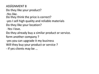 ASSİGNMENT 8
Do they like your product?
-Yes like.
Do they think the price is correct?
-yes I sell high quality and reliable materials
Do they like your location?
-Yes I love.
Do they already buy a similar product or service.
form another company ?
-yes you can upgrade it my business
Will they buy your product or service ?
- If yes clients may be …

 