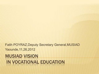 MUSIAD VISION
IN VOCATIONAL EDUCATION
Fatih POYRAZ,Deputy Secretary General,MUSIAD
Yaounde,11,26,2012
 