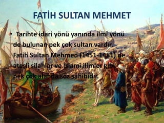 FATİH SULTAN MEHMET
• Tarihte idari yönü yanında ilmî yönü
de bulunan pek çok sultan vardır.
Fatih Sultan Mehmed (1451-1481) de
ateşli silahlar ve İslamî ilimler gibi
pek çok alanda söz sahibidir.
 