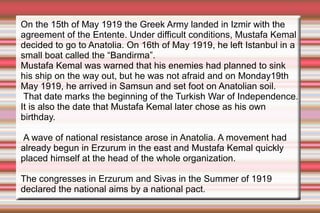 On the 15th of May 1919 the Greek Army landed in Izmir with the
agreement of the Entente. Under difficult conditions, Mustafa Kemal
decided to go to Anatolia. On 16th of May 1919, he left Istanbul in a
small boat called the “Bandirma”.
Mustafa Kemal was warned that his enemies had planned to sink
his ship on the way out, but he was not afraid and on Monday19th
May 1919, he arrived in Samsun and set foot on Anatolian soil.
That date marks the beginning of the Turkish War of Independence.
It is also the date that Mustafa Kemal later chose as his own
birthday.
A wave of national resistance arose in Anatolia. A movement had
already begun in Erzurum in the east and Mustafa Kemal quickly
placed himself at the head of the whole organization.
The congresses in Erzurum and Sivas in the Summer of 1919
declared the national aims by a national pact.

 