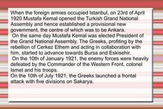 When the foreign armies occupied Istanbul, on 23rd of April
1920 Mustafa Kemal opened the Turkish Grand National
Assembly and hence established a provisional new
government, the centre of which was to be Ankara.
On the same day Mustafa Kemal was elected President of
the Grand National Assembly. The Greeks, profiting by the
rebellion of Cerkez Ethem and acting in collaboration with
him, started to advance towards Bursa and Eskisehir.
On the 10th of January 1921, the enemy forces were heavily
defeated by the Commander of the Western Front, colonel
Ismet and his troops.
On the 10th of July 1921, the Greeks launched a frontal
attack with five divisions on Sakarya.

 