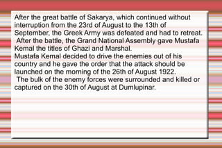 After the great battle of Sakarya, which continued without
interruption from the 23rd of August to the 13th of
September, the Greek Army was defeated and had to retreat.
After the battle, the Grand National Assembly gave Mustafa
Kemal the titles of Ghazi and Marshal.
Mustafa Kemal decided to drive the enemies out of his
country and he gave the order that the attack should be
launched on the morning of the 26th of August 1922.
The bulk of the enemy forces were surrounded and killed or
captured on the 30th of August at Dumlupinar.

 