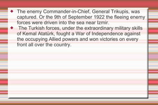 



The enemy Commander-in-Chief, General Trikupis, was
captured. Or the 9th of September 1922 the fleeing enemy
forces were driven into the sea near Izmir.
The Turkish forces, under the extraordinary military skills
of Kemal Atatürk, fought a War of Independence against
the occupying Allied powers and won victories on every
front all over the country.

 