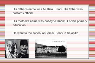 His father’s name was Ali Riza Efendi. His father was
customs official.
His mother’s name was Zübeyde Hanim. For his primary
education ,
He went to the school of Semsi Efendi in Salonika.

 