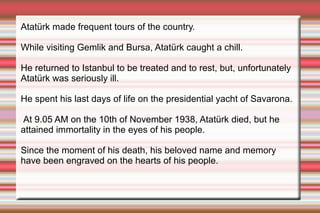 Atatürk made frequent tours of the country.
While visiting Gemlik and Bursa, Atatürk caught a chill.
He returned to Istanbul to be treated and to rest, but, unfortunately
Atatürk was seriously ill.
He spent his last days of life on the presidential yacht of Savarona.
At 9.05 AM on the 10th of November 1938, Atatürk died, but he
attained immortality in the eyes of his people.
Since the moment of his death, his beloved name and memory
have been engraved on the hearts of his people.

 