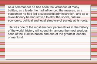As a commander he had been the victorious of many
battles, as a leader he had influenced the masses, as a
statesman he had led a successful administration, and as a
revolutionary he had striven to alter the social, cultural,
economic, political and legal structure of society at its roots.
He was one of the most eminent personalities in the history
of the world, history will count him among the most glorious
sons of the Turkish nation and one of the greatest leaders
of mankind.

 