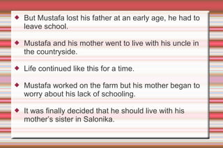 

But Mustafa lost his father at an early age, he had to
leave school.



Mustafa and his mother went to live with his uncle in
the countryside.



Life continued like this for a time.



Mustafa worked on the farm but his mother began to
worry about his lack of schooling.



It was finally decided that he should live with his
mother’s sister in Salonika.

 