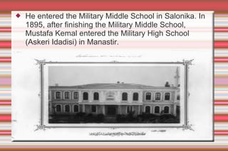 

He entered the Military Middle School in Salonika. In
1895, after finishing the Military Middle School,
Mustafa Kemal entered the Military High School
(Askeri Idadisi) in Manastir.

 