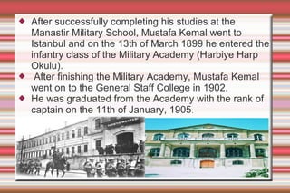 




After successfully completing his studies at the
Manastir Military School, Mustafa Kemal went to
Istanbul and on the 13th of March 1899 he entered the
infantry class of the Military Academy (Harbiye Harp
Okulu).
After finishing the Military Academy, Mustafa Kemal
went on to the General Staff College in 1902.
He was graduated from the Academy with the rank of
captain on the 11th of January, 1905.

 