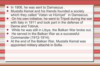 







In 1906, he was sent to Damascus .
Mustafa Kemal and his friends founded a society
which they called “Vatan ve Hürriyet” in Damascus.
On his own initiative, he went to Tripoli during the war
with Italy in 1911 and took part in the defense of
Derne and Tobruk.
While he was still in Libya, the Balkan War broke out.
He served in the Balkan War as a successful
Commander (1912-1914).
At the end of the Balkan War, Mustafa Kemal was
appointed military attaché in Sofia.

 
