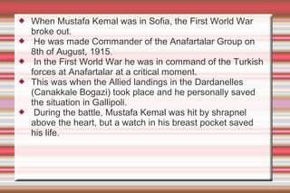 






When Mustafa Kemal was in Sofia, the First World War
broke out.
He was made Commander of the Anafartalar Group on
8th of August, 1915.
In the First World War he was in command of the Turkish
forces at Anafartalar at a critical moment.
This was when the Allied landings in the Dardanelles
(Canakkale Bogazi) took place and he personally saved
the situation in Gallipoli.
During the battle, Mustafa Kemal was hit by shrapnel
above the heart, but a watch in his breast pocket saved
his life.

 