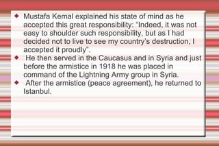 





Mustafa Kemal explained his state of mind as he
accepted this great responsibility: “Indeed, it was not
easy to shoulder such responsibility, but as I had
decided not to live to see my country’s destruction, I
accepted it proudly”.
He then served in the Caucasus and in Syria and just
before the armistice in 1918 he was placed in
command of the Lightning Army group in Syria.
After the armistice (peace agreement), he returned to
Istanbul.

 
