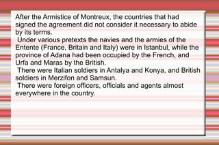 After the Armistice of Montreux, the countries that had
signed the agreement did not consider it necessary to abide
by its terms.
Under various pretexts the navies and the armies of the
Entente (France, Britain and Italy) were in Istanbul, while the
province of Adana had been occupied by the French, and
Urfa and Maras by the British.
There were Italian soldiers in Antalya and Konya, and British
soldiers in Merzifon and Samsun.
There were foreign officers, officials and agents almost
everywhere in the country.

 