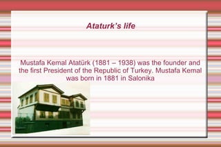 Ataturk’s life

Mustafa Kemal Atatürk (1881 – 1938) was the founder and
the first President of the Republic of Turkey. Mustafa Kemal
was born in 1881 in Salonika

 