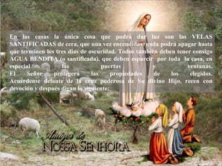 En las casas la única cosa que podrá dar luz son las VELAS SANTIFICADAS de cera, que una vez encendidas  nada podrá apagar hasta que terminen los tres dias de oscuridad. Todos también deben tener consigo AGUA BENDITA (o santificada), que deben esparcir  por toda  la casa, en especial las puertas y ventanas. El Señor protegerá las propiedades de los elegidos. Acu é rdense delante de la cruz poderosa de Su divino Hijo, recen con devoci ó n y después digan lo siguiente: 