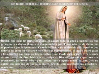 LOS JUSTOS NO DEBER Á N TEMER NADA EN EL GRAN DIA DEL  SEÑOR.  Hablen con todas las personas ahora, en cuanto todavia est é n a tiempo; los que permanecen callados ahora ser á n responsables por el gran número de almas que se perder á n por la ignorancia. Cuando la Tierra ya no tiemble m á s, aquellas que todav í a  no crean en Nuestro Señor morir á n horriblemente. El viento traerá gases y los esparcirá por todas partes, no saldrá el sol. Puede ser que usted viva después de esta catástrofe. No olvide que el castigo de Dios es Sagrado y que, una vez comenzado, no deben mirar para afuera, por ninguna raz ó n, ya que Dios no quiere que ninguno de sus hijos miren cuando sean castigados los pecadores  remitentes.  