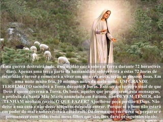 Esta guerra destruirá tudo, a escuridão cairá sobre a Terra durante 72 horas(três dias). Apenas uma terça parte da humanidade sobreviverá a estas 72 horas de escuridão e terror e começará a viver em uma era nova, serão as pessoas boas. Em uma noite muito fria, 10 minutos antes da meia-noite, UM GRANDE TERREMOTO sacudirá a Terra durante 8 horas. Este será o terceiro sinal de que Deus é quem governa a Terra. Os bons, aqueles que propagarem esta mensagem, a profecia da Santa Mãe Maria anunciada em Fátima, não DEVEM TEMER, não TENHAM nenhum receio. O QUE FAZER? Ajoelhe-se peça perdão a Deus. Não deixe a sua casa e não deixe ninguém estranho entrar. Porque só o bom não estará em poder do mal e sobreviverá à catástrofe. De forma que você deve se preparar e permanecer com vida, como meus filhos que são, lhes darei os seguintes sinais: 