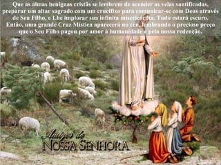 Que as almas benignas cristãs se lembrem de acender as velas santificadas, preparar um altar sagrado com um crucifixo para comunicar-se com Deus através de Seu Filho, e Lhe implorar sua infinita misericórdia. Tudo estará escuro. Então, uma grande Cruz Mística aparecerá no céu, lembrando o precioso preço que o Seu Filho pagou por amor à humanidade e pela nossa redenção. 