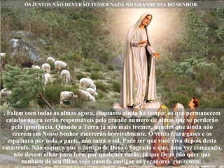 OS JUSTOS NÃO DEVERÃO TEMER NADA NO GRANDE DIA DO SENHOR.  . Falem com todas as almas agora, enquanto ainda há tempo; os que permanecem calados agora serão responsáveis pelo grande número de almas que se perderão pela ignorância. Quando a Terra já não mais tremer, aqueles que ainda não crerem em Nosso Senhor morrerão horrivelmente. O vento trará gases e os espalhará por toda a parte, não sairá o sol. Pode ser que você viva depois desta catástrofe. Não esqueça que o castigo de Deus é Sagrado e que, uma vez começado, não devem olhar para fora, por qualquer razão, já que Deus não quer que nenhum de seu filhos veja quando castigar os pecadores  renitentes.  