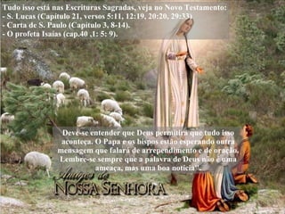 Tudo isso está nas Escrituras Sagradas, veja no Novo Testamento: - S. Lucas (Capítulo 21, versos 5:11, 12:19, 20:20, 29:33) - Carta de S. Paulo (Capítulo 3, 8-14). - O profeta Isaías (cap.40 ,1: 5: 9). Deve-se entender que Deus permitirá que tudo isso aconteça. O Papa e os bispos estão esperando outra mensagem que falará de arrependimento e de oração. Lembre-se sempre que a palavra de Deus não é uma ameaça, mas uma boa notícia''. 