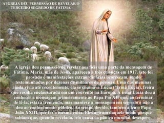 A IGREJA DEU PERMISSÃO DE REVELAR O TERCEIRO SEGREDO DE FÁTIMA. A igreja deu permissão de revelar aos fiéis uma parte da mensagem de Fátima. Maria, mãe de Jesus, apareceu a três crianças em 1917. Isto foi provado e manifestações extraordinárias ocorreram, sendo testemunhadas por dezenas de milhares de pessoas. Uma das meninas ainda vivia até recentemente, ela se chamava Lúcia (*Irmã Lúcia), freira que residia enclausurada em um convento na Europa. A irmã Lúcia deu a conhecer a mensagem primeiramente ao Papa Pio XII que, ao terminar de lê-la, estava tremendo, mas manteve a mensagem em segredo e não a deu ao conhecimento público. Ao tempo devido, também a leu o Papa João XXIII, que fez a mesma coisa. Eles agiram daquele modo porque sabiam que, quando revelado, isto causaria pânico mundial desespero. 