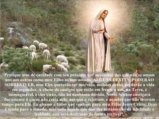Pratique atos de caridade com seu próximo que necessita; dos que não se amam uns aos outros como meu Filho os tem amado, ALGUNS DESTES, PODERÃO SOBREVIVER, mas Eles quererão ter morrido, milhões destes perderão a vida em segundos. A classe de castigos que estão em frente a nós, na Terra, é inimaginável, e eles virão, não há nenhuma dúvida. Nosso Senhor castigará duramente a quem não creia nele, aos que o rejeitam, e aqueles que não tiveram tempo para Ele. Eu chamo a todos que venham para meu Filho Jesus Cristo; Deus é ajuda para o mundo, mas todo aquele que não der testemunho de fidelidade e lealdade, este será destruído de forma terrível". 