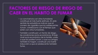 FACTORES DE RIESGO DE RIEGO DE
CAER EN EL HABITO DE FUMAR
• La convivencia con otros fumadores
constituye el más fuerte estímulo. En este
sentido las estadísticas indican que el
número de cigarrillos que los adolescentes
fuman, correlaciona con el tiempo que
están con otros fumadores.
• También constituyen un factor de riesgo,
las condiciones socio-económicos. El bajo
nivel socio-económico de la familia, unido
a que los padres fuman, o que sus amigos
también lo hagan, constituye una fuerte
inducción a que el adolescente también
fume.

 