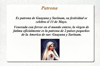 Patrona
Es patrona de Guayana y Surinam, su festividad se
celebra el 13 de Mayo.
Venerada con fervor en el mundo entero, la virgen de
fatima oficialmente es la patrona de 2 paises pequeños
de la America de sur: Guayana y Surinam.
 