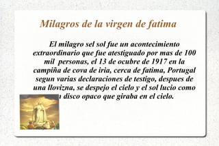 Milagros de la virgen de fatima
El milagro sel sol fue un acontecimiento
extraordinario que fue atestiguado por mas de 100
mil personas, el 13 de ocubre de 1917 en la
campiña de cova de iria, cerca de fatima, Portugal
segun varias declaraciones de testigo, despues de
una llovizna, se despejo el cielo y el sol lucio como
un disco opaco que giraba en el cielo.
 