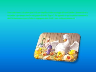 Como cada verano ,a la señora pata le dio por empollar y todas sus amigas del corral estaban deseosas de ver a
sus patitos , que siempre eran los más guapos de todos. Llego al día siguiente en que los patitos comenzaron a
abrir loshuevos pocoa poco y todosse congregaron ante el nido `para verlespor primeravez .
 