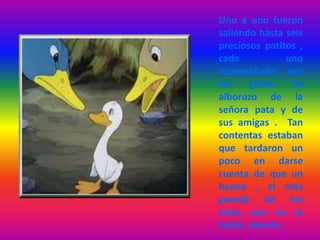 Uno a uno fueron
saliendo hasta seis
preciosos patitos ,
cada uno
acompañado por
los gritos de
alborozo de la
señora pata y de
sus amigas . Tan
contentas estaban
que tardaron un
poco en darse
cuenta de que un
huevo , el más
grande de los
siete, aun no se
había abierto .
 