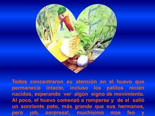 Todos concentraron su atención en el huevo que
permanecía intacto, incluso los patitos recién
nacidos, esperando ver algún signo de movimiento.
Al poco, el huevo comenzó a romperse y de el salió
un sonriente pato, más grande que sus hermanos,
pero ¡oh, sorpresa!, muchísimo mas feo y
 