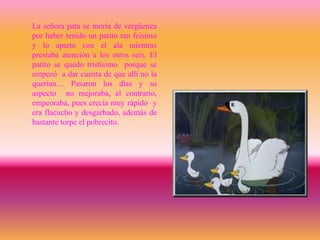 La señora pata se moría de vergüenza
por haber tenido un patito tan feísimo
y lo aparto con el ala mientras
prestaba atención a los otros seis. El
patito se quedo tristísimo porque se
empezó a dar cuenta de que allí no la
querían… Pasaron los días y su
aspecto no mejoraba, al contrario,
empeoraba, pues crecía muy rápido y
era flacucho y desgarbado, además de
bastante torpe el pobrecito.
 
