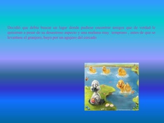 Decidió que debía buscar un lugar donde pudiese encontrar amigos que de verdad le
quisieran a pesar de su desastroso aspecto y una mañana muy temprano , antes de que se
levantase el granjero, huyo por un agujero del cercado
 