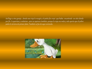 Así llego a otra granja , donde una vieja le recogió y el patito feo creyó que había encontrado un sitio donde
por fin le querrían y cuidarían , pero se equivoco también, porque la vieja era mala y solo quería que el pobre
patito le sirviera de primer plato. También se fue de aquí corriendo.
 
