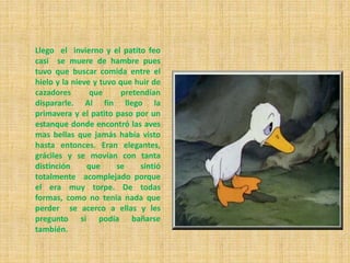 Llego el invierno y el patito feo
casi se muere de hambre pues
tuvo que buscar comida entre el
hielo y la nieve y tuvo que huir de
cazadores que pretendían
dispararle. Al fin llego la
primavera y el patito paso por un
estanque donde encontró las aves
mas bellas que jamás había visto
hasta entonces. Eran elegantes,
gráciles y se movían con tanta
distinción que se sintió
totalmente acomplejado porque
el era muy torpe. De todas
formas, como no tenia nada que
perder se acerco a ellas y les
pregunto si podía bañarse
también.
 
