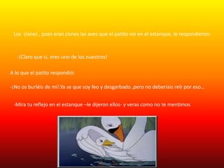 Los cisnes , pues eran cisnes las aves que el patito vio en el estanque, le respondieron:
-¡Claro que si, eres uno de los nuestros!
A lo que el patito respondió:
-¡No os burléis de mi!.Ya se que soy feo y desgarbado ,pero no deberíais reír por eso…
-Mira tu reflejo en el estanque –le dijeron ellos- y veras como no te mentimos
 