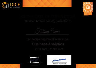 on completing 7 weeks course on
15th
Feb 2020 - 19th
April 2020
Business Analytics
CERTIFICATE OF COMPLETION
This Certiﬁcate is proudly presented to
A N A L Y T I C S
DICE
(Instructor)
Saad Farid
(Instructor)
Mohsin Mehmood
Fatima Omer
 