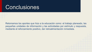 Conclusiones
Retomamos los aportes que hizo a la educación como: el trabajo planeado, las
pequeñas unidades de información y las actividades por estímulo y respuesta,
mediante el reforzamiento positivo, dar retroalimentación inmediata.