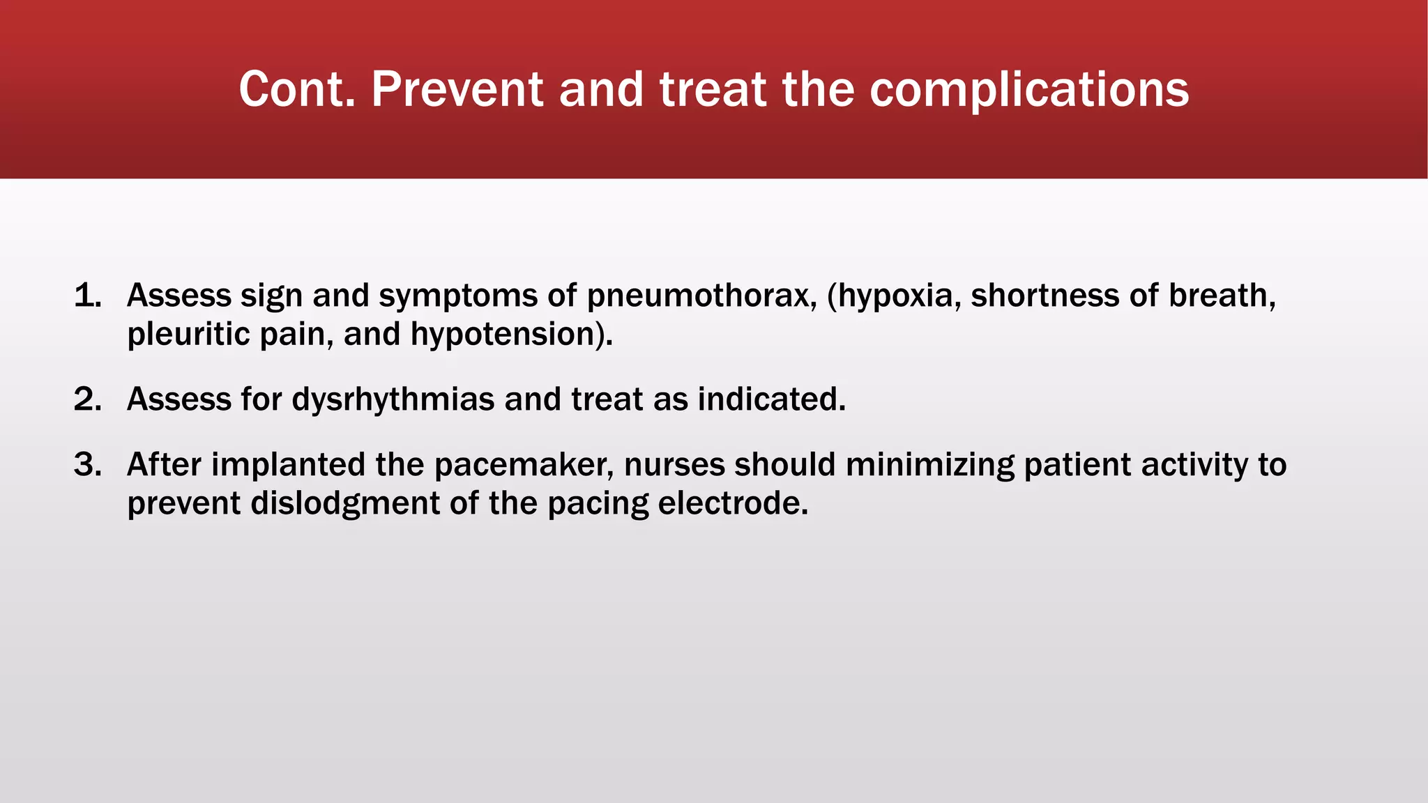 Cont. Prevent and treat the complications
1. Assess sign and symptoms of pneumothorax, (hypoxia, shortness of breath,
pleuritic pain, and hypotension).
2. Assess for dysrhythmias and treat as indicated.
3. After implanted the pacemaker, nurses should minimizing patient activity to
prevent dislodgment of the pacing electrode.
 