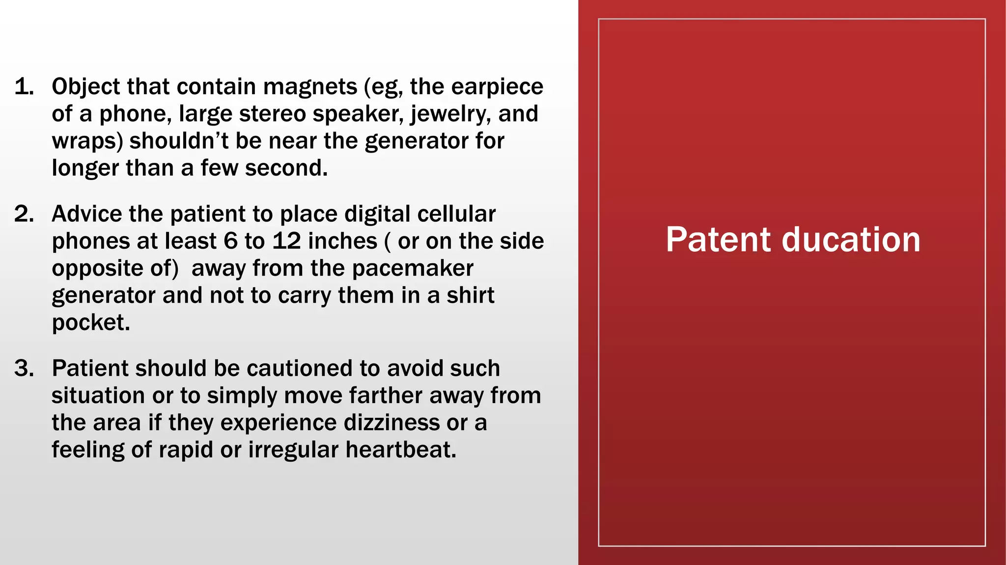 Patent ducation
1. Object that contain magnets (eg, the earpiece
of a phone, large stereo speaker, jewelry, and
wraps) shouldn’t be near the generator for
longer than a few second.
2. Advice the patient to place digital cellular
phones at least 6 to 12 inches ( or on the side
opposite of) away from the pacemaker
generator and not to carry them in a shirt
pocket.
3. Patient should be cautioned to avoid such
situation or to simply move farther away from
the area if they experience dizziness or a
feeling of rapid or irregular heartbeat.
 