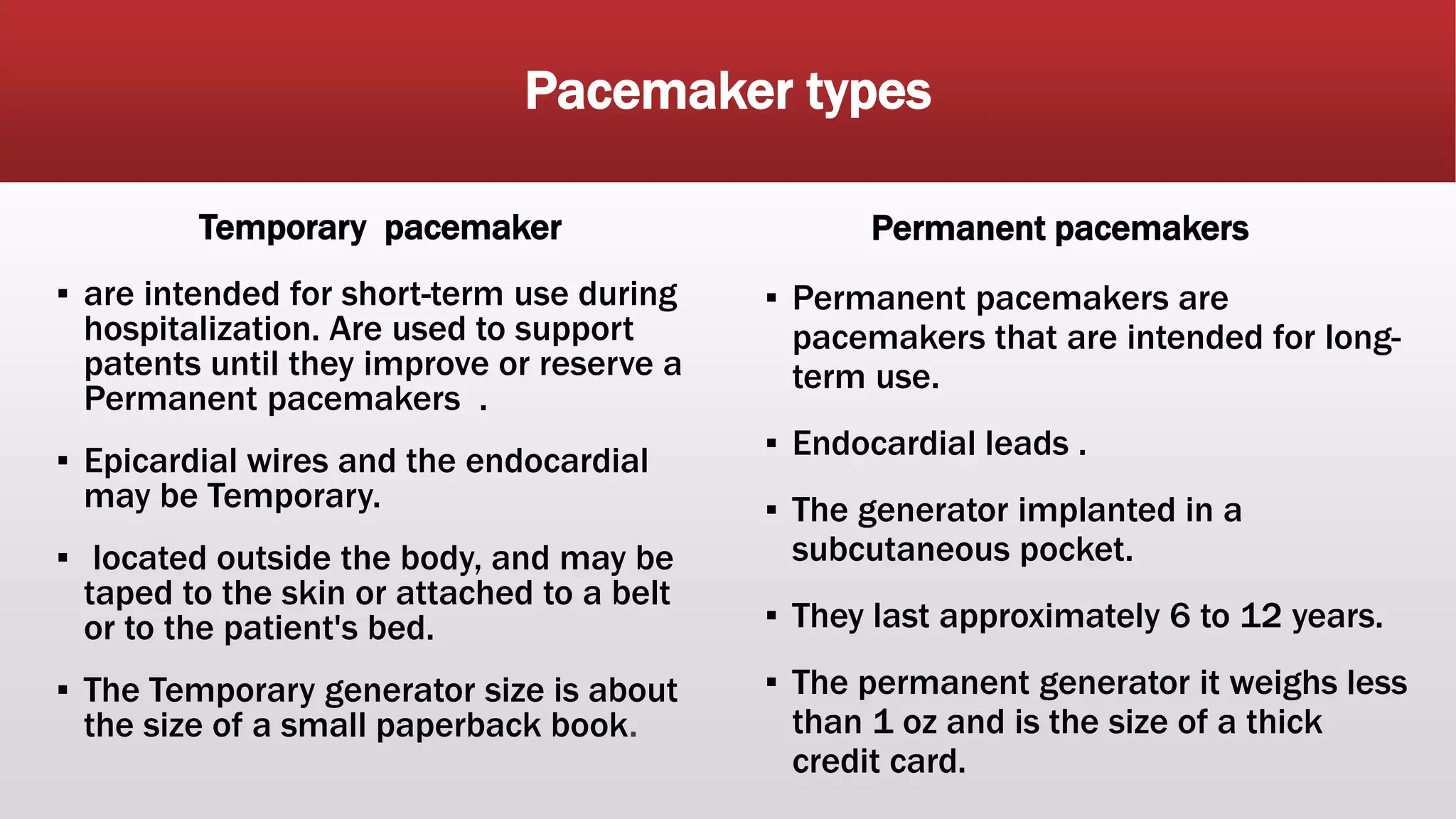 Pacemaker types
Temporary pacemaker
▪ are intended for short-term use during
hospitalization. Are used to support
patents until they improve or reserve a
Permanent pacemakers .
▪ Epicardial wires and the endocardial
may be Temporary.
▪ located outside the body, and may be
taped to the skin or attached to a belt
or to the patient's bed.
▪ The Temporary generator size is about
the size of a small paperback book.
Permanent pacemakers
▪ Permanent pacemakers are
pacemakers that are intended for long-
term use.
▪ Endocardial leads .
▪ The generator implanted in a
subcutaneous pocket.
▪ They last approximately 6 to 12 years.
▪ The permanent generator it weighs less
than 1 oz and is the size of a thick
credit card.
 