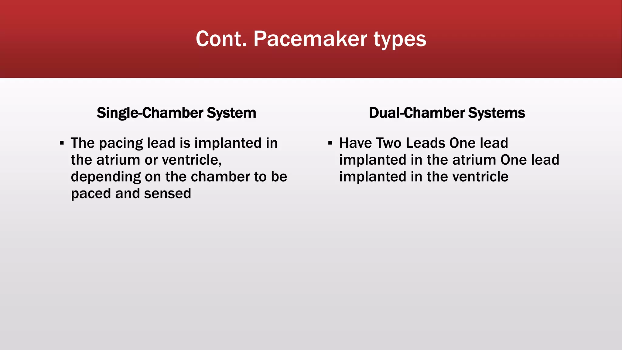 Cont. Pacemaker types
Single-Chamber System
▪ The pacing lead is implanted in
the atrium or ventricle,
depending on the chamber to be
paced and sensed
Dual-Chamber Systems
▪ Have Two Leads One lead
implanted in the atrium One lead
implanted in the ventricle
 