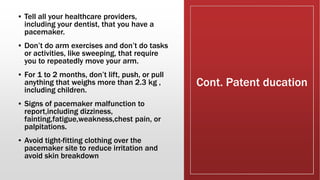 Cont. Patent ducation
▪ Tell all your healthcare providers,
including your dentist, that you have a
pacemaker.
▪ Don’t do arm exercises and don’t do tasks
or activities, like sweeping, that require
you to repeatedly move your arm.
▪ For 1 to 2 months, don’t lift, push, or pull
anything that weighs more than 2.3 kg ,
including children.
▪ Signs of pacemaker malfunction to
report,including dizziness,
fainting,fatigue,weakness,chest pain, or
palpitations.
▪ Avoid tight-fitting clothing over the
pacemaker site to reduce irritation and
avoid skin breakdown
 