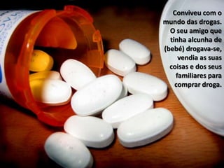 Conviveu com o mundo das drogas. O seu amigo que tinha alcunha de (bebé) drogava-se, vendia as suas coisas e dos seus familiares para comprar droga.
