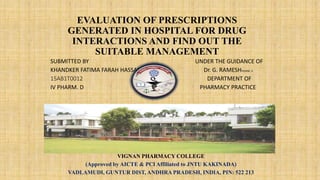 EVALUATION OF PRESCRIPTIONS
GENERATED IN HOSPITAL FOR DRUG
INTERACTIONS AND FIND OUT THE
SUITABLE MANAGEMENT
SUBMITTED BY UNDER THE GUIDANCE OF
KHANDKER FATIMA FARAH HASSAN Dr. G. RAMESHPHARM. D
15AB1T0012 D DEPARTMENT OF
IV PHARM. D PHARMACY PRACTICE
VIGNAN PHARMACY COLLEGE
(Approved by AICTE & PCI Affiliated to JNTU KAKINADA)
VADLAMUDI, GUNTUR DIST, ANDHRA PRADESH, INDIA, PIN: 522 213
 