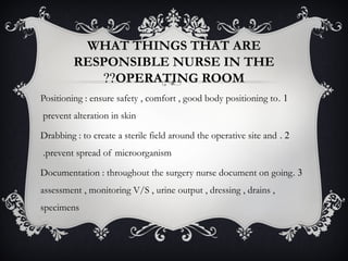 WHAT THINGS THAT ARE
RESPONSIBLE NURSE IN THE
OPERATING ROOM??
1.Positioning : ensure safety , comfort , good body positioning to
prevent alteration in skin
2.Drabbing : to create a sterile field around the operative site and
prevent spread of microorganism.
3.Documentation : throughout the surgery nurse document on going
assessment , monitoring V/S , urine output , dressing , drains ,
specimens
 