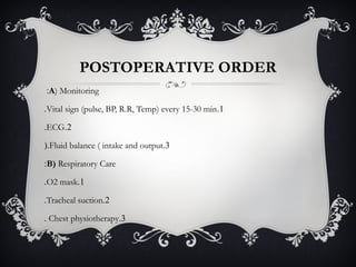 POSTOPERATIVE ORDER
A) Monitoring:
1.Vital sign (pulse, BP, R.R, Temp) every 15-30 min.
2.ECG.
3.Fluid balance ( intake and output(.
B) Respiratory Care:
1.O2 mask.
2.Tracheal suction.
3.Chest physiotherapy.
 