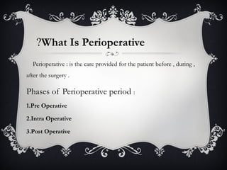 What Is Perioperative?
Perioperative : is the care provided for the patient before , during ,
after the surgery .
Phases of Perioperative period :
1.Pre Operative
2.Intra Operative
3.Post Operative
 